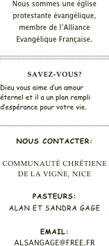 Nous sommes une église protestante évangélique, membre de l’Alliance Evangélique Française.

￼

Savez-vous?
Dieu vous aime d’un amour éternel et il a un plan rempli d’espérance pour votre vie.

￼

Nous contacter:

Communauté Chrétiene
de la Vigne, Nice

Pasteurs:
Alan et Sandra Gage

Email:
alsangage@free.fr




￼


￼